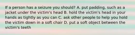 If a person has a seizure you should? A. put padding, such as a jacket under the victim's head B. hold the victim's head in your hands as tightly as you can C. ask other people to help you hold the victim down in a soft chair D. put a soft object between the victim's teeth