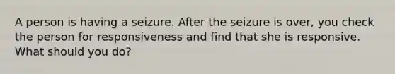 A person is having a seizure. After the seizure is over, you check the person for responsiveness and find that she is responsive. What should you do?