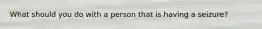What should you do with a person that is having a seizure?