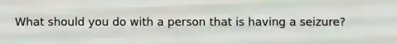 What should you do with a person that is having a seizure?