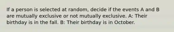 If a person is selected at random, decide if the events A and B are mutually exclusive or not mutually exclusive. A: Their birthday is in the fall. B: Their birthday is in October.