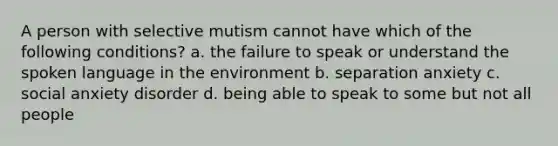 A person with selective mutism cannot have which of the following conditions? a. the failure to speak or understand the spoken language in the environment b. separation anxiety c. social anxiety disorder d. being able to speak to some but not all people