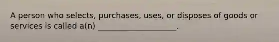 A person who selects, purchases, uses, or disposes of goods or services is called a(n) ____________________.