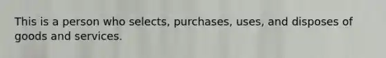 This is a person who selects, purchases, uses, and disposes of goods and services.