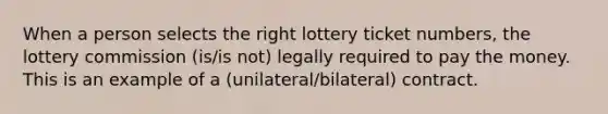 When a person selects the right lottery ticket numbers, the lottery commission (is/is not) legally required to pay the money. This is an example of a (unilateral/bilateral) contract.