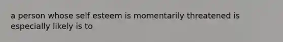 a person whose self esteem is momentarily threatened is especially likely is to