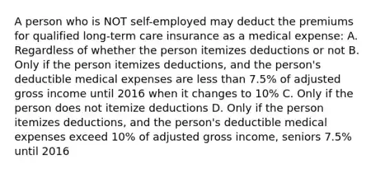 A person who is NOT self-employed may deduct the premiums for qualified long-term care insurance as a medical expense: A. Regardless of whether the person itemizes deductions or not B. Only if the person itemizes deductions, and the person's deductible medical expenses are less than 7.5% of adjusted gross income until 2016 when it changes to 10% C. Only if the person does not itemize deductions D. Only if the person itemizes deductions, and the person's deductible medical expenses exceed 10% of adjusted gross income, seniors 7.5% until 2016