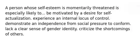 A person whose self-esteem is momentarily threatened is especially likely to... be motivated by a desire for self-actualization. experience an internal locus of control. demonstrate an independence from social pressure to conform. lack a clear sense of gender identity. criticize the shortcomings of others.