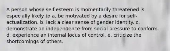 A person whose self-esteem is momentarily threatened is especially likely to a. be motivated by a desire for self-actualization. b. lack a clear sense of gender identity. c. demonstrate an independence from social pressure to conform. d. experience an internal locus of control. e. criticize the shortcomings of others.