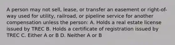 A person may not sell, lease, or transfer an easement or right-of-way used for utility, railroad, or pipeline service for another compensation unless the person: A. Holds a real estate license issued by TREC B. Holds a certificate of registration issued by TREC C. Either A or B D. Neither A or B