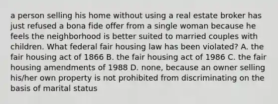 a person selling his home without using a real estate broker has just refused a bona fide offer from a single woman because he feels the neighborhood is better suited to married couples with children. What federal fair housing law has been violated? A. the fair housing act of 1866 B. the fair housing act of 1986 C. the fair housing amendments of 1988 D. none, because an owner selling his/her own property is not prohibited from discriminating on the basis of marital status