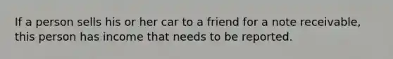 If a person sells his or her car to a friend for a note receivable, this person has income that needs to be reported.