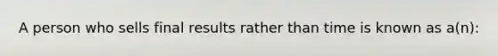 A person who sells final results rather than time is known as a(n):
