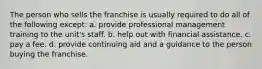 The person who sells the franchise is usually required to do all of the following except: a. provide professional management training to the unit's staff. b. help out with financial assistance. c. pay a fee. d. provide continuing aid and a guidance to the person buying the franchise.