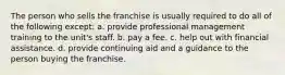 The person who sells the franchise is usually required to do all of the following except: a. provide professional management training to the unit's staff. b. pay a fee. c. help out with financial assistance. d. provide continuing aid and a guidance to the person buying the franchise.