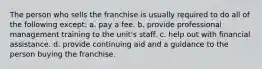 The person who sells the franchise is usually required to do all of the following except: a. pay a fee. b. provide professional management training to the unit's staff. c. help out with financial assistance. d. provide continuing aid and a guidance to the person buying the franchise.