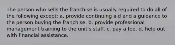 The person who sells the franchise is usually required to do all of the following except: a. provide continuing aid and a guidance to the person buying the franchise. b. provide professional management training to the unit's staff. c. pay a fee. d. help out with financial assistance.