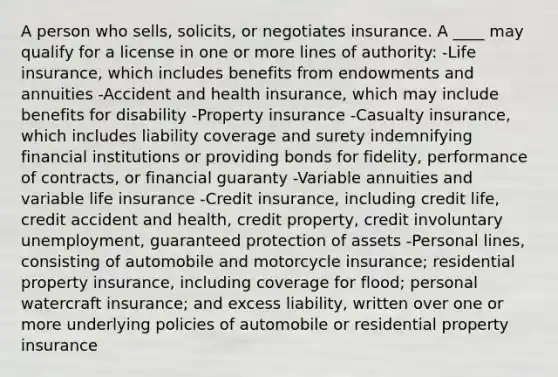 A person who sells, solicits, or negotiates insurance. A ____ may qualify for a license in one or more lines of authority: -Life insurance, which includes benefits from endowments and annuities -Accident and health insurance, which may include benefits for disability -Property insurance -Casualty insurance, which includes liability coverage and surety indemnifying financial institutions or providing bonds for fidelity, performance of contracts, or financial guaranty -Variable annuities and variable life insurance -Credit insurance, including credit life, credit accident and health, credit property, credit involuntary unemployment, guaranteed protection of assets -Personal lines, consisting of automobile and motorcycle insurance; residential property insurance, including coverage for flood; personal watercraft insurance; and excess liability, written over one or more underlying policies of automobile or residential property insurance