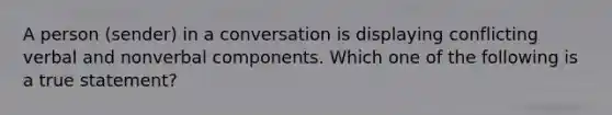 A person (sender) in a conversation is displaying conflicting verbal and nonverbal components. Which one of the following is a true statement?