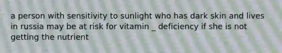 a person with sensitivity to sunlight who has dark skin and lives in russia may be at risk for vitamin _ deficiency if she is not getting the nutrient