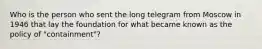 Who is the person who sent the long telegram from Moscow in 1946 that lay the foundation for what became known as the policy of "containment"?