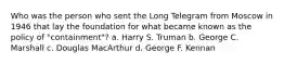 Who was the person who sent the Long Telegram from Moscow in 1946 that lay the foundation for what became known as the policy of "containment"? a. Harry S. Truman b. George C. Marshall c. Douglas MacArthur d. George F. Kennan