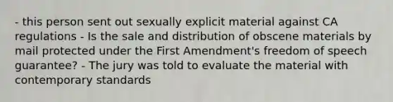 - this person sent out sexually explicit material against CA regulations - Is the sale and distribution of obscene materials by mail protected under the First Amendment's freedom of speech guarantee? - The jury was told to evaluate the material with contemporary standards