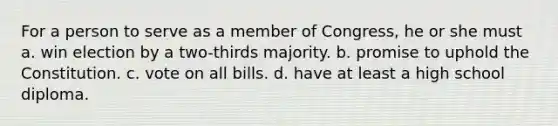 For a person to serve as a member of Congress, he or she must a. win election by a two-thirds majority. b. promise to uphold the Constitution. c. vote on all bills. d. have at least a high school diploma.