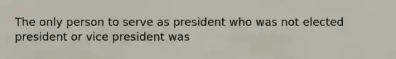 The only person to serve as president who was not elected president or vice president was