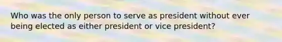 Who was the only person to serve as president without ever being elected as either president or vice president?