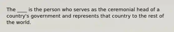 The ____ is the person who serves as the ceremonial head of a country's government and represents that country to the rest of the world.