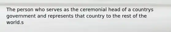 The person who serves as the ceremonial head of a countrys government and represents that country to the rest of the world.s