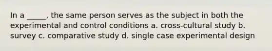 In a _____, the same person serves as the subject in both the experimental and control conditions a. cross-cultural study b. survey c. comparative study d. single case experimental design