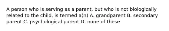 A person who is serving as a parent, but who is not biologically related to the child, is termed a(n) A. grandparent B. secondary parent C. psychological parent D. none of these