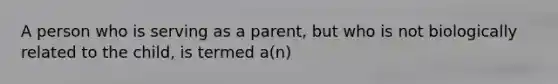 A person who is serving as a parent, but who is not biologically related to the child, is termed a(n)