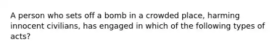 A person who sets off a bomb in a crowded place, harming innocent civilians, has engaged in which of the following types of acts?