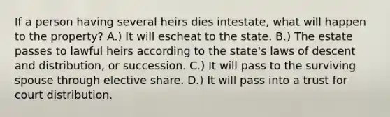 If a person having several heirs dies intestate, what will happen to the property? A.) It will escheat to the state. B.) The estate passes to lawful heirs according to the state's laws of descent and distribution, or succession. C.) It will pass to the surviving spouse through elective share. D.) It will pass into a trust for court distribution.