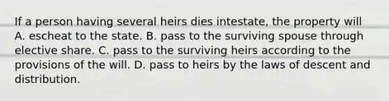 If a person having several heirs dies intestate, the property will A. escheat to the state. B. pass to the surviving spouse through elective share. C. pass to the surviving heirs according to the provisions of the will. D. pass to heirs by the laws of descent and distribution.