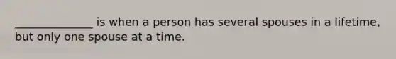 ______________ is when a person has several spouses in a lifetime, but only one spouse at a time.