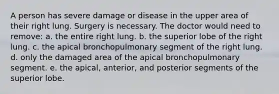 A person has severe damage or disease in the upper area of their right lung. Surgery is necessary. The doctor would need to remove: a. the entire right lung. b. the superior lobe of the right lung. c. the apical bronchopulmonary segment of the right lung. d. only the damaged area of the apical bronchopulmonary segment. e. the apical, anterior, and posterior segments of the superior lobe.