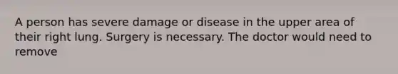 A person has severe damage or disease in the upper area of their right lung. Surgery is necessary. The doctor would need to remove