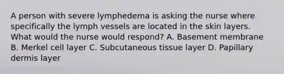 A person with severe lymphedema is asking the nurse where specifically the lymph vessels are located in the skin layers. What would the nurse would respond? A. Basement membrane B. Merkel cell layer C. Subcutaneous tissue layer D. Papillary dermis layer