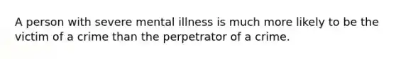 A person with severe mental illness is much more likely to be the victim of a crime than the perpetrator of a crime.