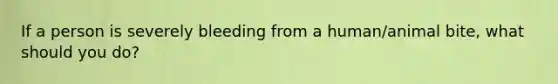 If a person is severely bleeding from a human/animal bite, what should you do?