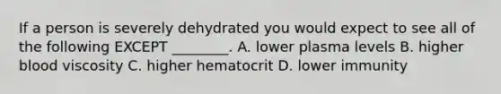 If a person is severely dehydrated you would expect to see all of the following EXCEPT ________. A. lower plasma levels B. higher blood viscosity C. higher hematocrit D. lower immunity