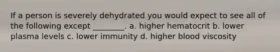 If a person is severely dehydrated you would expect to see all of the following except ________. a. higher hematocrit b. lower plasma levels c. lower immunity d. higher blood viscosity