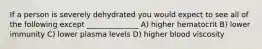 If a person is severely dehydrated you would expect to see all of the following except ______________ A) higher hematocrit B) lower immunity C) lower plasma levels D) higher blood viscosity