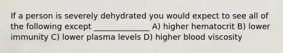 If a person is severely dehydrated you would expect to see all of the following except ______________ A) higher hematocrit B) lower immunity C) lower plasma levels D) higher blood viscosity