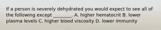 If a person is severely dehydrated you would expect to see all of the following except ________. A. higher hematocrit B. lower plasma levels C. higher blood viscosity D. lower immunity