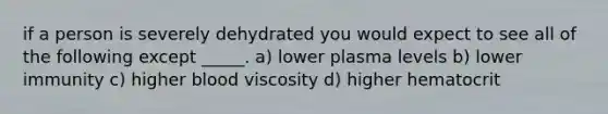 if a person is severely dehydrated you would expect to see all of the following except _____. a) lower plasma levels b) lower immunity c) higher blood viscosity d) higher hematocrit